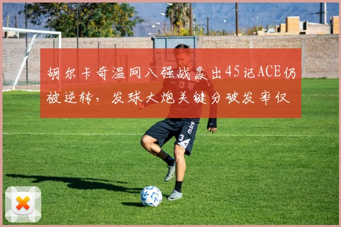 胡尔卡奇温网八强战轰出45记ACE仍被逆转,发球大炮关键分破发率仅15%?