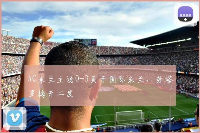 AC米兰主场0-3负于国际米兰,劳塔罗梅开二度