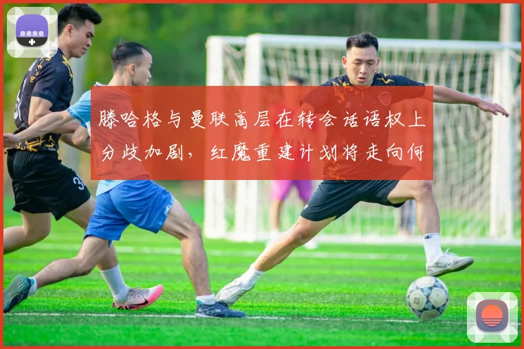 滕哈格与曼联高层在转会话语权上分歧加剧，红魔重建计划将走向何方？
