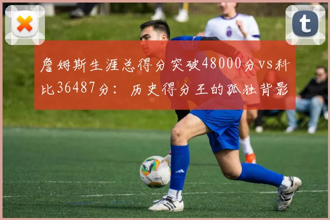 詹姆斯生涯总得分突破48000分vs科比36487分：历史得分王的孤独背影