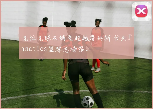克拉克球衣销量超越詹姆斯 位列Fanatics篮球总榜第二