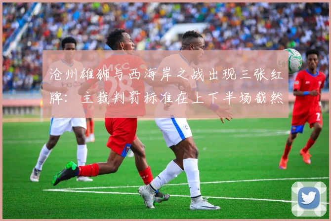 沧州雄狮与西海岸之战出现三张红牌：主裁判罚标准在上下半场截然不同
