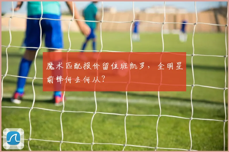 魔术匹配报价留住班凯罗,全明星前锋何去何从?