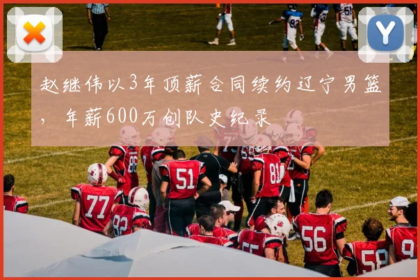 赵继伟以3年顶薪合同续约辽宁男篮,年薪600万创队史纪录